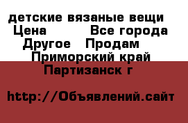детские вязаные вещи › Цена ­ 500 - Все города Другое » Продам   . Приморский край,Партизанск г.